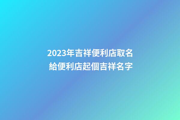 2023年吉祥便利店取名 給便利店起個吉祥名字